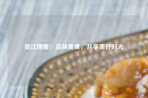 吴江团餐：品味美食，共享美好时光